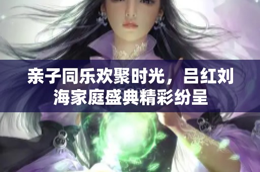親子同樂歡聚時光，呂紅劉海家庭盛典精彩紛呈