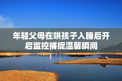 年輕父母在哄孩子入睡后開啟監(jiān)控捕捉溫馨瞬間