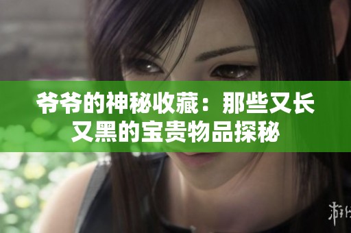 爺爺的神秘收藏：那些又長又黑的寶貴物品探秘