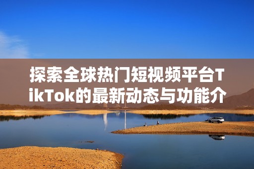 探索全球熱門短視頻平臺TikTok的最新動態與功能介紹