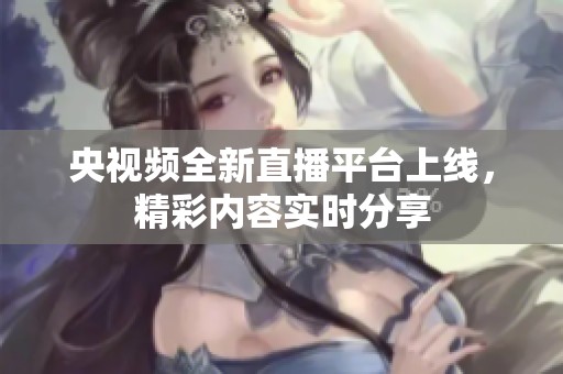 央視頻全新直播平臺上線，精彩內(nèi)容實時分享