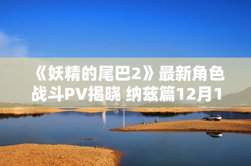 《妖精的尾巴2》最新角色戰斗PV揭曉 納茲篇12月12日發售 《妖精的尾巴2》最新角色戰斗PV揭曉 納茲篇12月12日發售