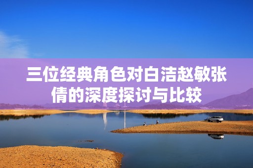 三位經典角色對白潔趙敏張倩的深度探討與比較