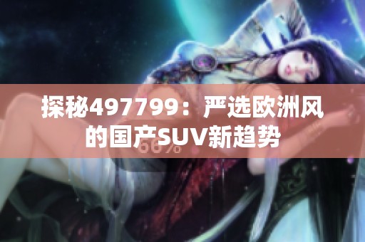 探秘497799：嚴(yán)選歐洲風(fēng)的國產(chǎn)SUV新趨勢(shì)