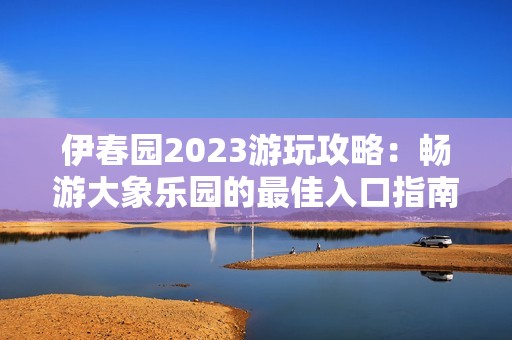 伊春園2023游玩攻略：暢游大象樂園的最佳入口指南