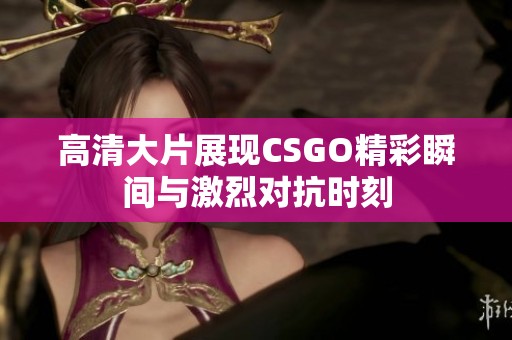 高清大片展現(xiàn)CSGO精彩瞬間與激烈對抗時刻