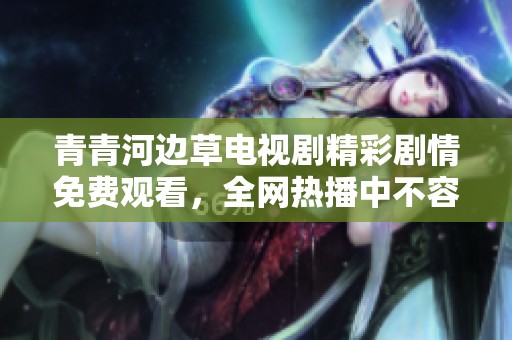 青青河邊草電視劇精彩劇情免費觀看，全網熱播中不容錯過！
