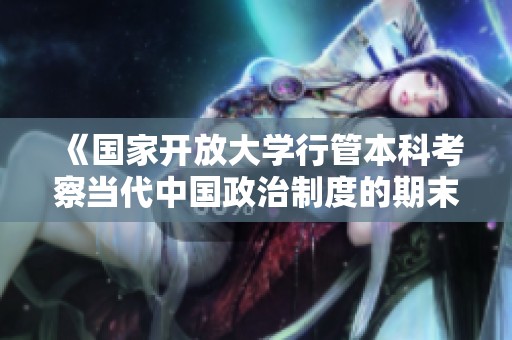 《國家開放大學行管本科考察當代中國政治制度的期末考試指南》