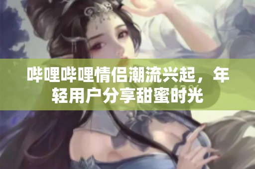 嗶哩嗶哩情侶潮流興起，年輕用戶分享甜蜜時光