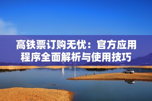 高鐵票訂購無憂：官方應(yīng)用程序全面解析與使用技巧