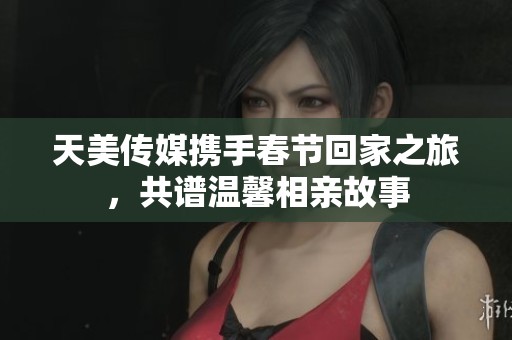 天美傳媒攜手春節(jié)回家之旅，共譜溫馨相親故事