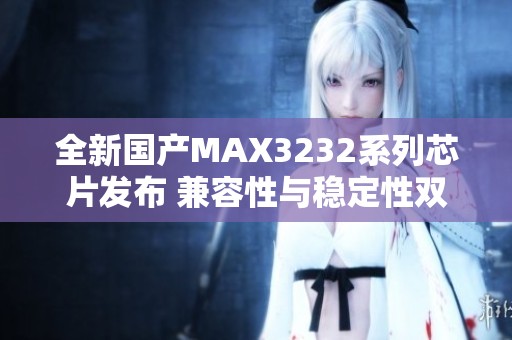 全新國產MAX3232系列芯片發布 兼容性與穩定性雙提升