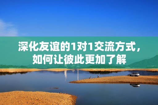 深化友誼的1對1交流方式，如何讓彼此更加了解
