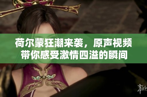 荷爾蒙狂潮來襲，原聲視頻帶你感受激情四溢的瞬間