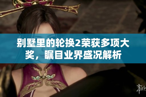 別墅里的輪換2榮獲多項大獎，矚目業(yè)界盛況解析