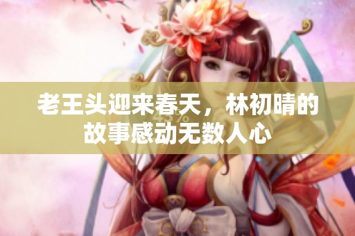老王頭迎來春天，林初晴的故事感動無數人心