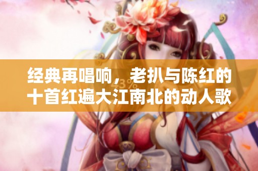 經(jīng)典再唱響，老扒與陳紅的十首紅遍大江南北的動人歌曲