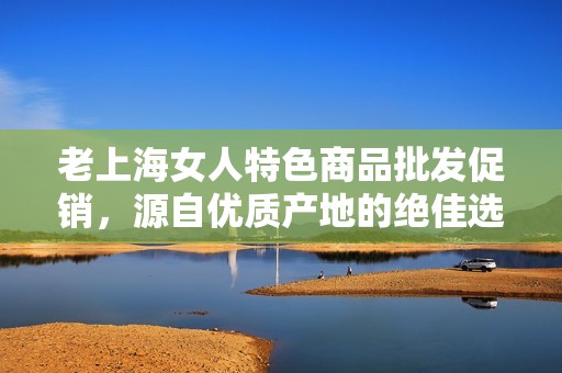 老上海女人特色商品批發促銷，源自優質產地的絕佳選擇