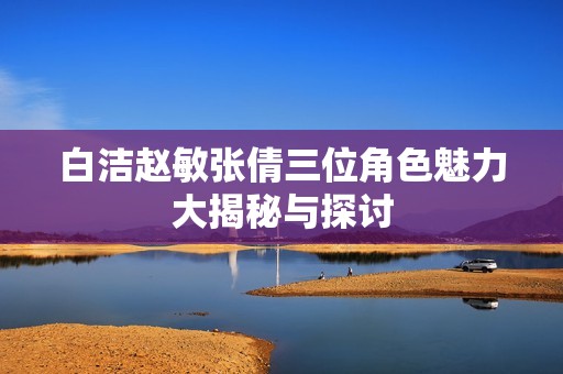 白潔趙敏張倩三位角色魅力大揭秘與探討