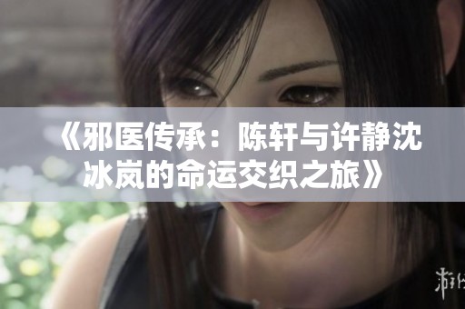 《邪醫傳承：陳軒與許靜沈冰嵐的命運交織之旅》