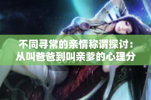 不同尋常的親情稱謂探討：從叫爸爸到叫親爹的心理分析