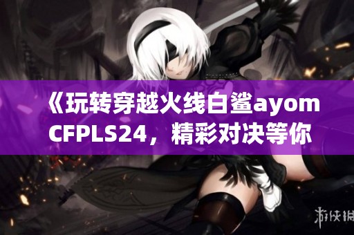 《玩轉穿越火線白鯊ayom CFPLS24，精彩對決等你來聊》