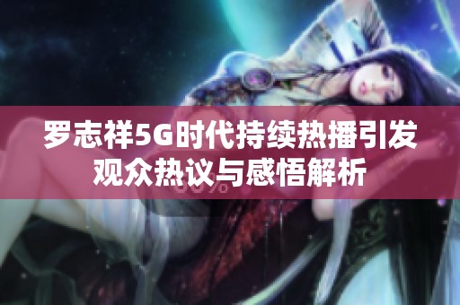 羅志祥5G時代持續熱播引發觀眾熱議與感悟解析