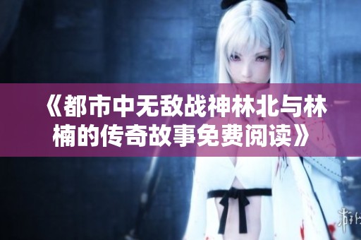 《都市中無敵戰神林北與林楠的傳奇故事免費閱讀》