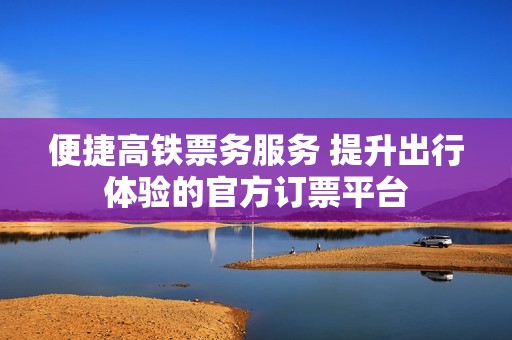 便捷高鐵票務服務 提升出行體驗的官方訂票平臺