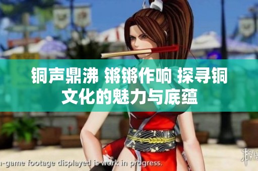 銅聲鼎沸 鏘鏘作響 探尋銅文化的魅力與底蘊(yùn)