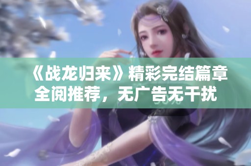 《戰龍歸來》精彩完結篇章全閱推薦，無廣告無干擾