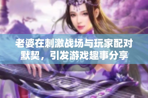 老婆在刺激戰場與玩家配對默契，引發游戲趣事分享