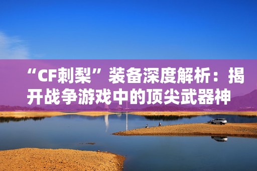 “CF刺梨”裝備深度解析：揭開(kāi)戰(zhàn)爭(zhēng)游戲中的頂尖武器神秘面紗
