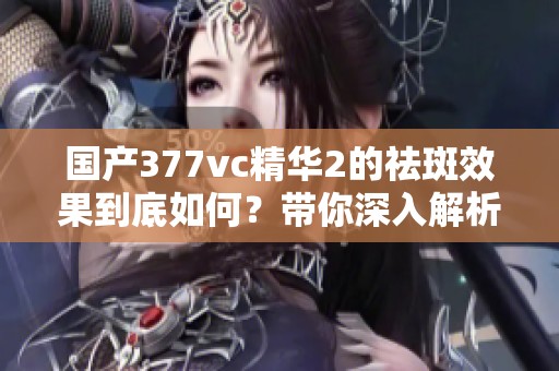 國產377vc精華2的祛斑效果到底如何？帶你深入解析