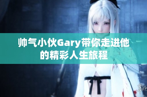 帥氣小伙Gary帶你走進他的精彩人生旅程