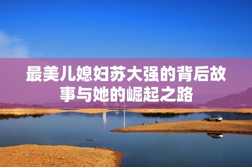 最美兒媳婦蘇大強的背后故事與她的崛起之路