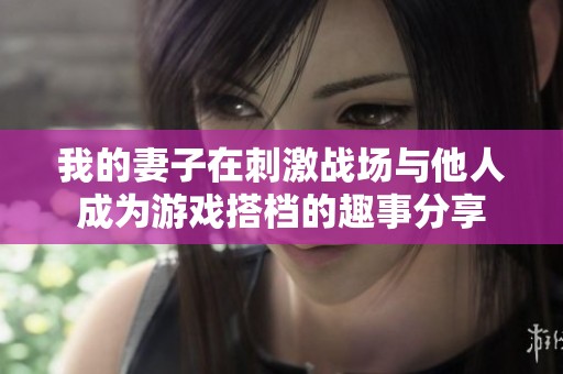 我的妻子在刺激戰(zhàn)場(chǎng)與他人成為游戲搭檔的趣事分享