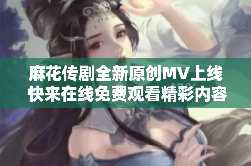 麻花傳劇全新原創MV上線 快來在線免費觀看精彩內容