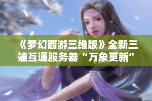 《夢幻西游三維版》全新三端互通服務器“萬象更新”盛大開啟