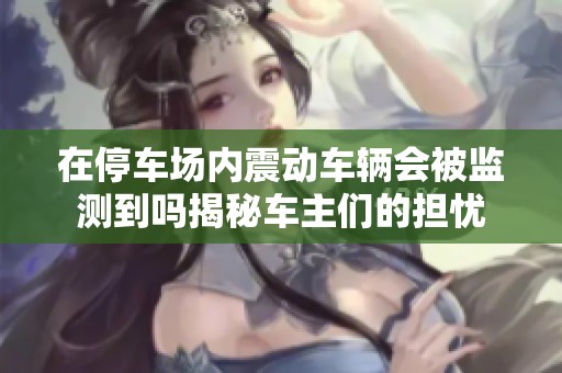 在停車場內震動車輛會被監測到嗎揭秘車主們的擔憂
