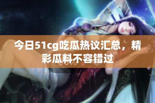 今日51cg吃瓜熱議匯總，精彩瓜料不容錯(cuò)過