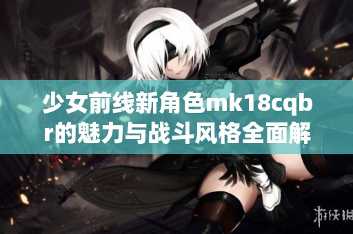 少女前線新角色mk18cqbr的魅力與戰斗風格全面解析