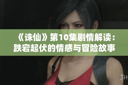 《誅仙》第10集劇情解讀：跌宕起伏的情感與冒險(xiǎn)故事再度展開(kāi)