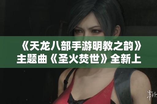 《天龍八部手游明教之韻》主題曲《圣火焚世》全新上線精彩播放