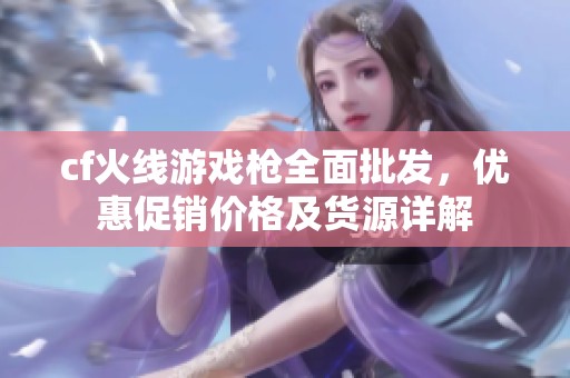 cf火線游戲槍全面批發，優惠促銷價格及貨源詳解