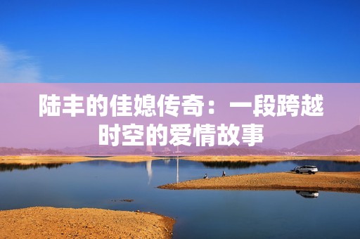 陸豐的佳媳傳奇：一段跨越時空的愛情故事