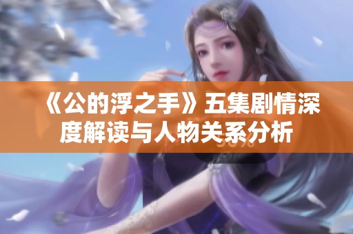 《公的浮之手》五集劇情深度解讀與人物關(guān)系分析