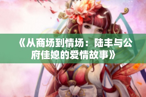 《從商場到情場：陸豐與公府佳媳的愛情故事》
