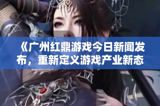 《廣州紅鼎游戲今日新聞發(fā)布，重新定義游戲產(chǎn)業(yè)新態(tài)勢》