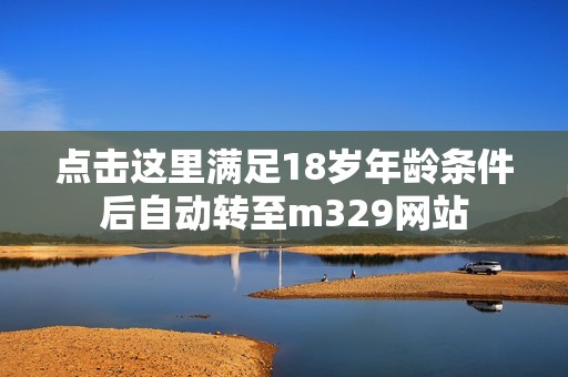點擊這里滿足18歲年齡條件后自動轉(zhuǎn)至m329網(wǎng)站